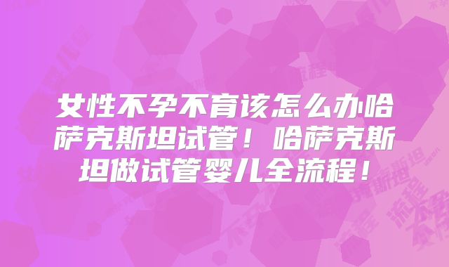 女性不孕不育该怎么办哈萨克斯坦试管！哈萨克斯坦做试管婴儿全流程！