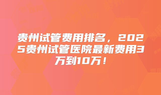 贵州试管费用排名，2025贵州试管医院最新费用3万到10万！