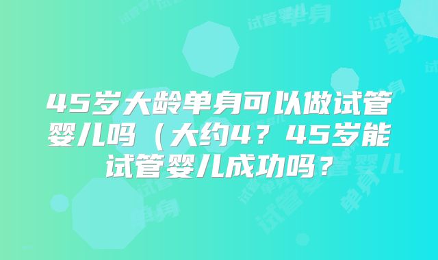 45岁大龄单身可以做试管婴儿吗（大约4？45岁能试管婴儿成功吗？