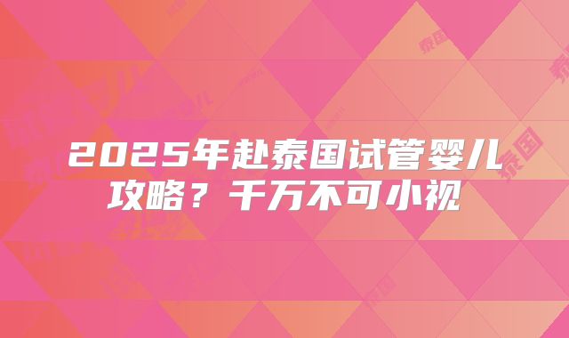 2025年赴泰国试管婴儿攻略？千万不可小视