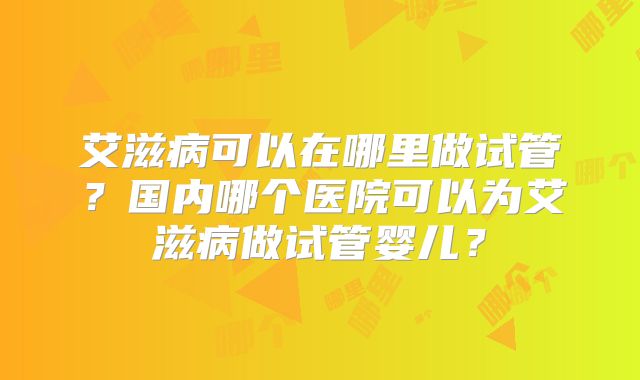 艾滋病可以在哪里做试管?国内哪个医院可以为艾滋病做试管婴儿?