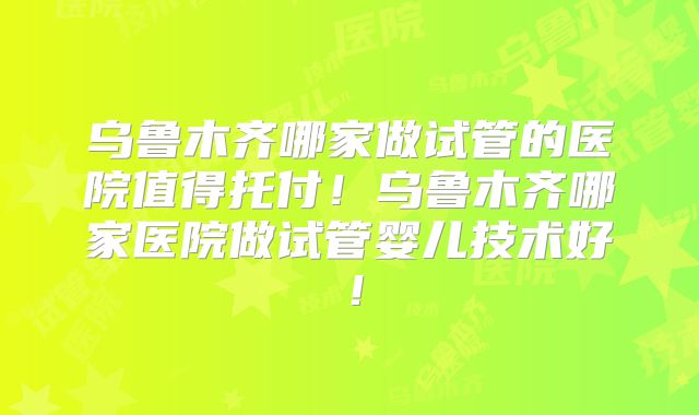 乌鲁木齐哪家做试管的医院值得托付！乌鲁木齐哪家医院做试管婴儿技术好！