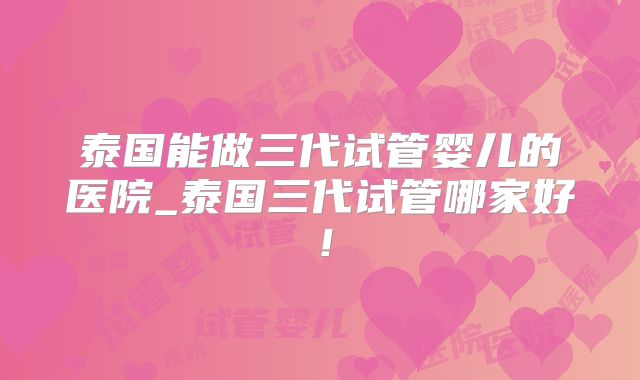 泰国能做三代试管婴儿的医院_泰国三代试管哪家好!