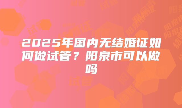 2025年国内无结婚证如何做试管？阳泉市可以做吗