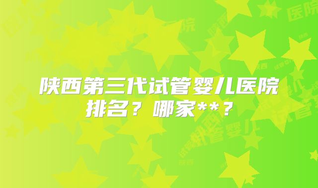 陕西第三代试管婴儿医院排名?哪家**?