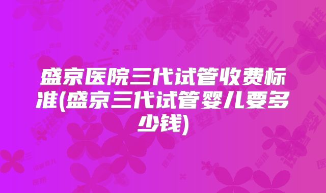 盛京医院三代试管收费标准(盛京三代试管婴儿要多少钱)