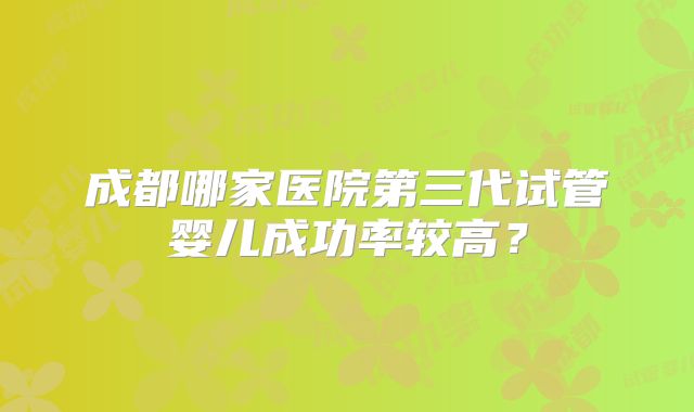 成都哪家医院第三代试管婴儿成功率较高?