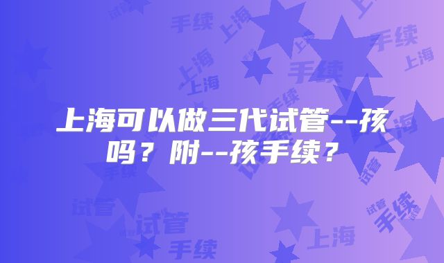 上海可以做三代试管--孩吗？附--孩手续？