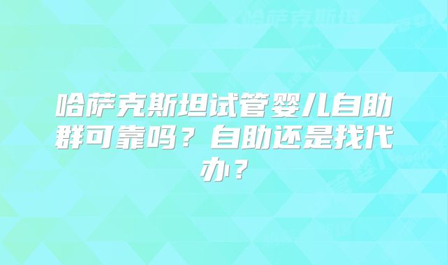 哈萨克斯坦试管婴儿自助群可靠吗？自助还是找代办？