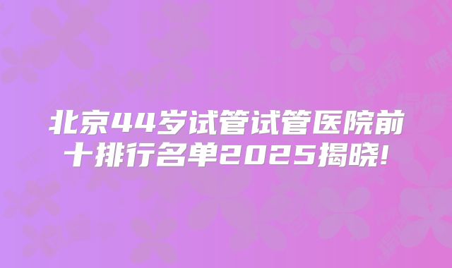 北京44岁试管试管医院前十排行名单2025揭晓!