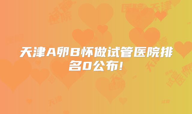 天津A卵B怀做试管医院排名0公布!