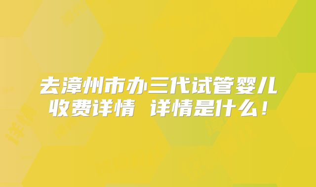 去漳州市办三代试管婴儿收费详情 详情是什么!