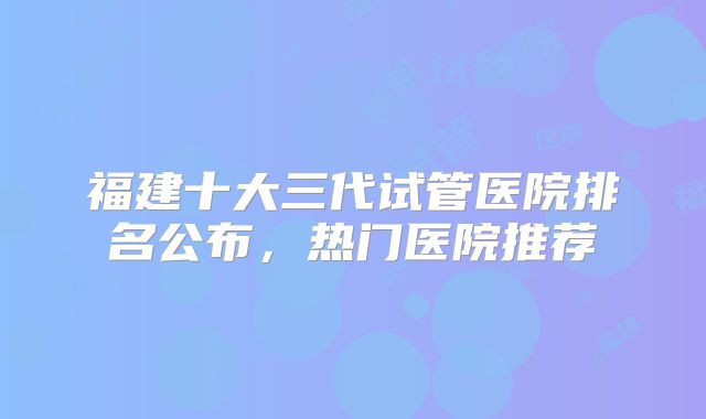 福建十大三代试管医院排名公布，热门医院推荐