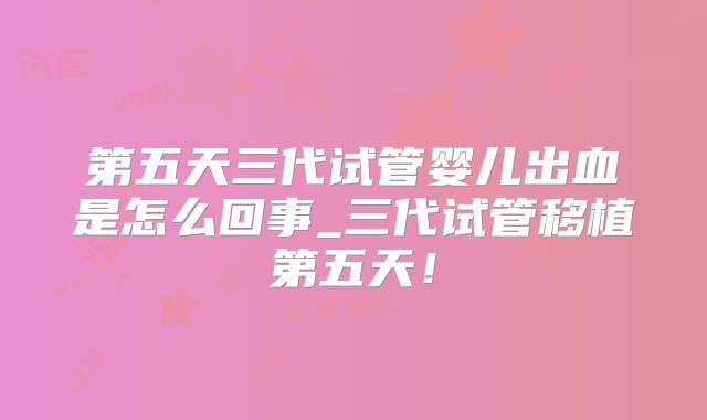 第五天三代试管婴儿出血是怎么回事_三代试管移植第五天!