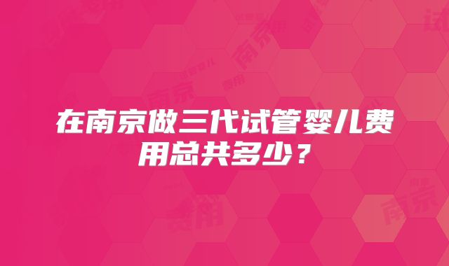 在南京做三代试管婴儿费用总共多少？