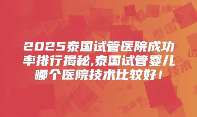 2025泰国试管医院成功率排行揭秘,泰国试管婴儿哪个医院技术比较好！