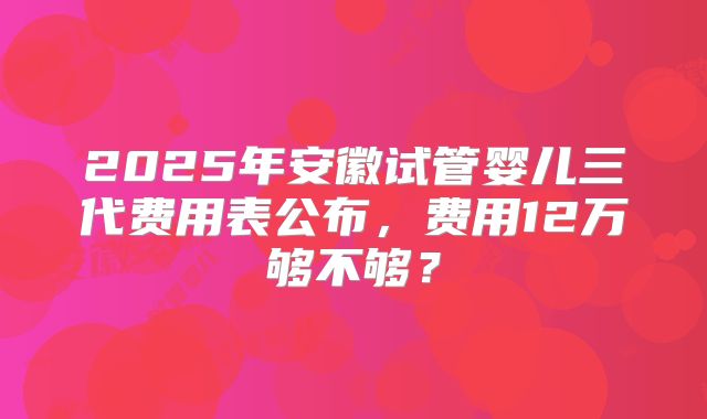 2025年安徽试管婴儿三代费用表公布,费用12万够不够?