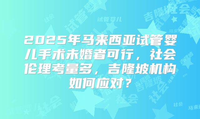 2025年马来西亚试管婴儿手术未婚者可行，社会伦理考量多，吉隆坡机构如何应对？