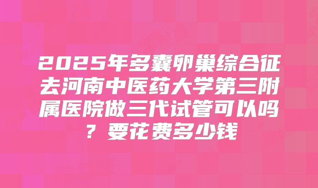 2025年多囊卵巢综合征去河南中医药大学第三附属医院做三代试管可以吗？要花费多少钱