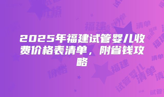 2025年福建试管婴儿收费价格表清单，附省钱攻略