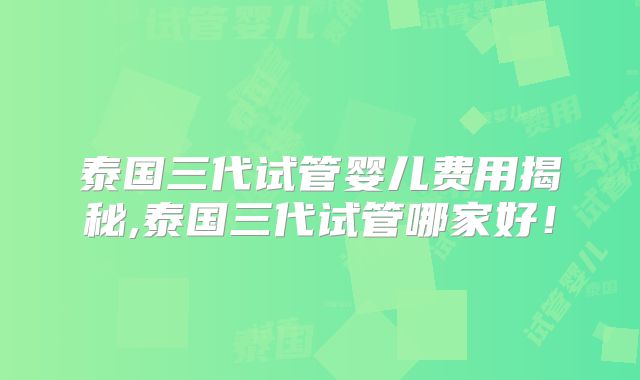 泰国三代试管婴儿费用揭秘,泰国三代试管哪家好！