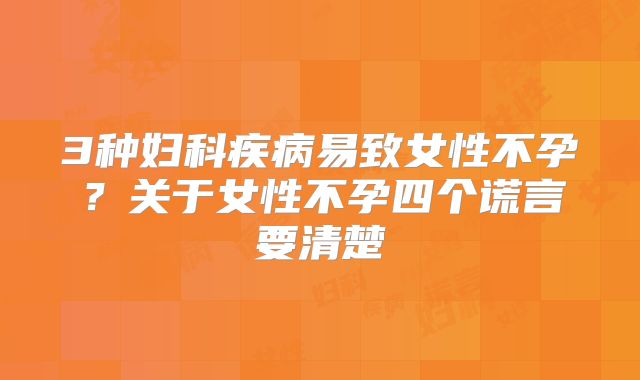 3种妇科疾病易致女性不孕？关于女性不孕四个谎言要清楚