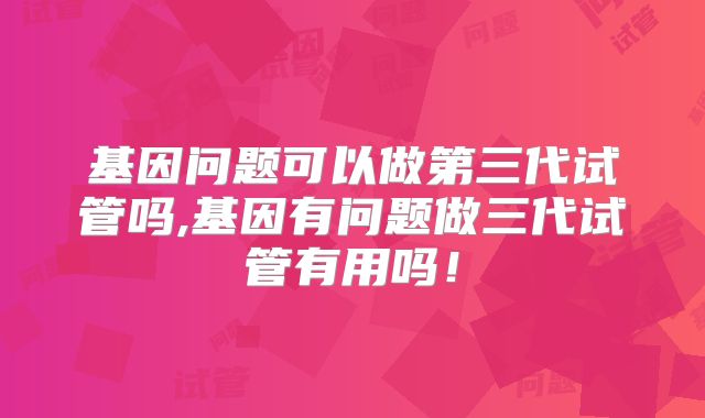 基因问题可以做第三代试管吗,基因有问题做三代试管有用吗!
