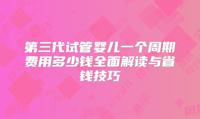 第三代试管婴儿一个周期费用多少钱全面解读与省钱技巧