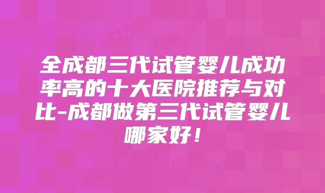 全成都三代试管婴儿成功率高的十大医院推荐与对比-成都做第三代试管婴儿哪家好！