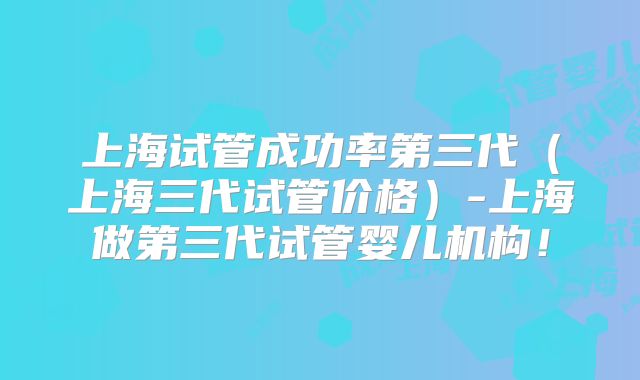 上海试管成功率第三代(上海三代试管价格)-上海做第三代试管婴儿机构!