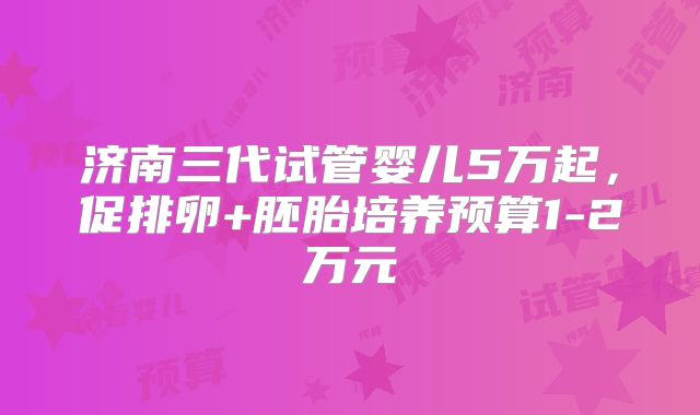 济南三代试管婴儿5万起，促排卵+胚胎培养预算1-2万元