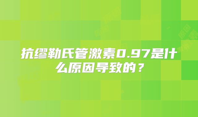抗缪勒氏管激素0.97是什么原因导致的?