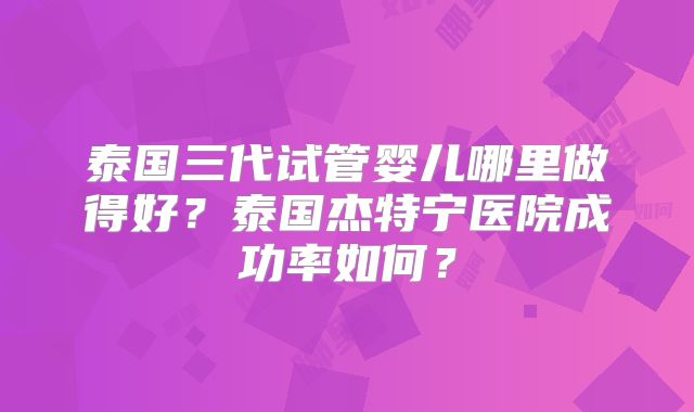 泰国三代试管婴儿哪里做得好?泰国杰特宁医院成功率如何?