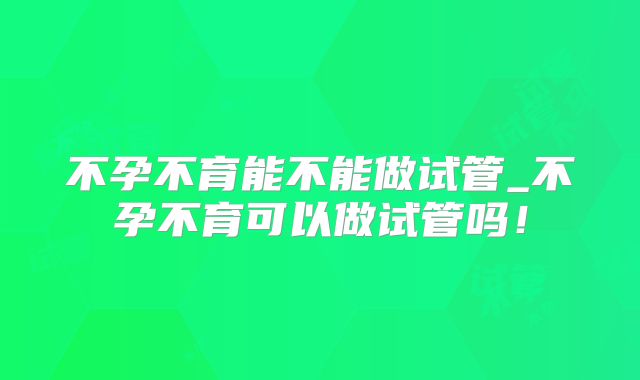 不孕不育能不能做试管_不孕不育可以做试管吗！