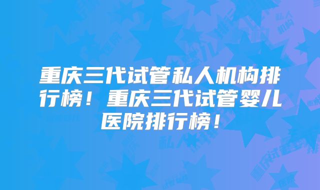 重庆三代试管私人机构排行榜！重庆三代试管婴儿医院排行榜！