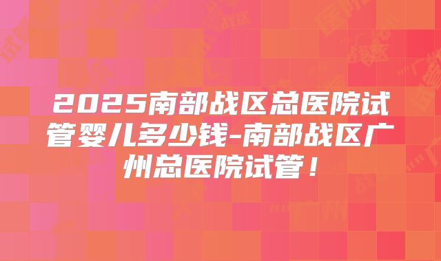 2025南部战区总医院试管婴儿多少钱-南部战区广州总医院试管！