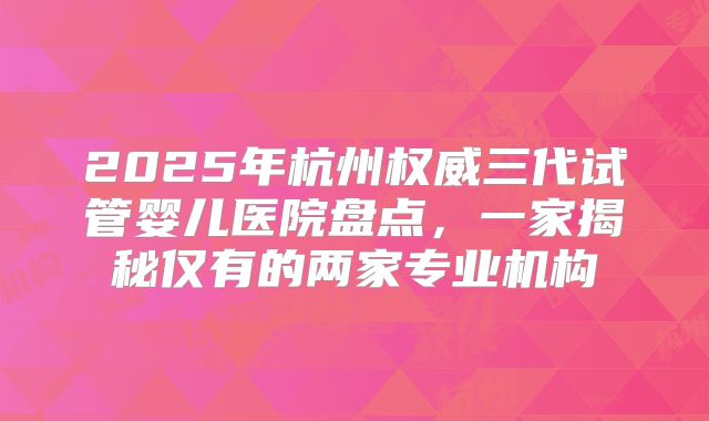 2025年杭州权威三代试管婴儿医院盘点，一家揭秘仅有的两家专业机构