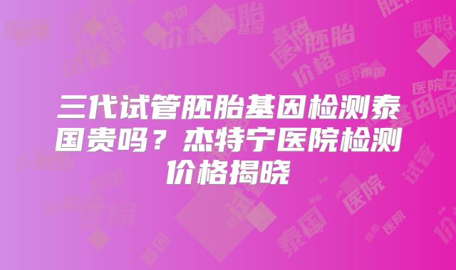 三代试管胚胎基因检测泰国贵吗？杰特宁医院检测价格揭晓