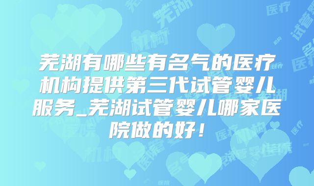 芜湖有哪些有名气的医疗机构提供第三代试管婴儿服务_芜湖试管婴儿哪家医院做的好！