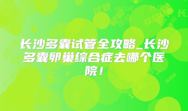 长沙多囊试管全攻略_长沙多囊卵巢综合症去哪个医院！