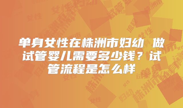 单身女性在株洲市妇幼 做试管婴儿需要多少钱？试管流程是怎么样