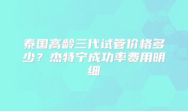 泰国高龄三代试管价格多少？杰特宁成功率费用明细