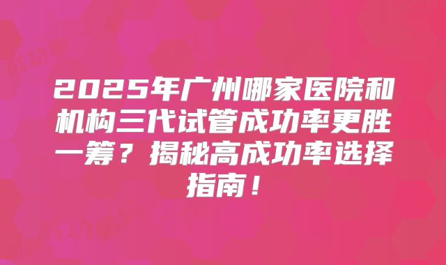2025年广州哪家医院和机构三代试管成功率更胜一筹?揭秘高成功率选择指南!