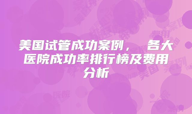 美国试管成功案例， 各大医院成功率排行榜及费用分析