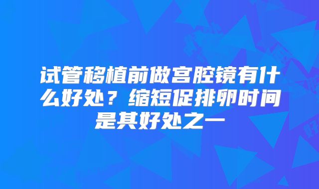 试管移植前做宫腔镜有什么好处？缩短促排卵时间是其好处之一