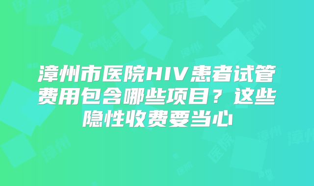 漳州市医院HIV患者试管费用包含哪些项目？这些隐性收费要当心