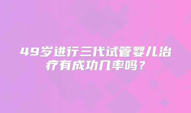 49岁进行三代试管婴儿治疗有成功几率吗?