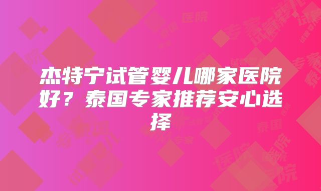 杰特宁试管婴儿哪家医院好？泰国专家推荐安心选择