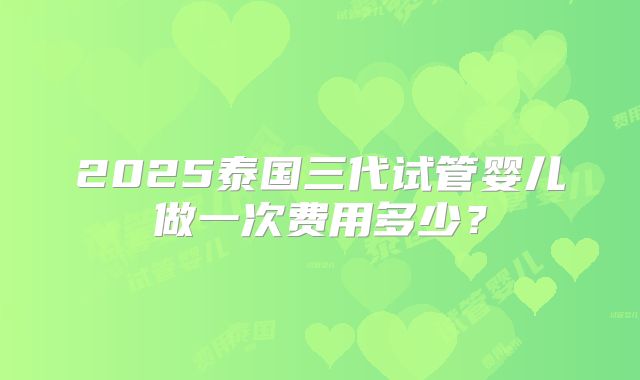2025泰国三代试管婴儿做一次费用多少？