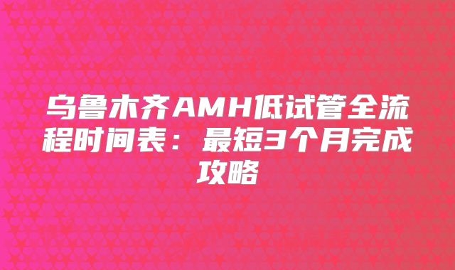 乌鲁木齐AMH低试管全流程时间表：最短3个月完成攻略